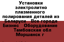 Установки электролитно-плазменного  полирования деталей из Беларуси - Все города Бизнес » Оборудование   . Тамбовская обл.,Моршанск г.